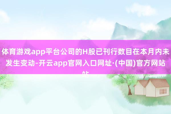 体育游戏app平台公司的H股已刊行数目在本月内未发生变动-开云app官网入口网址·(中国)官方网站