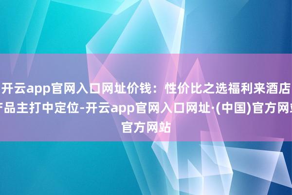 开云app官网入口网址价钱：性价比之选福利来酒店产品主打中定位-开云app官网入口网址·(中国)官方网站
