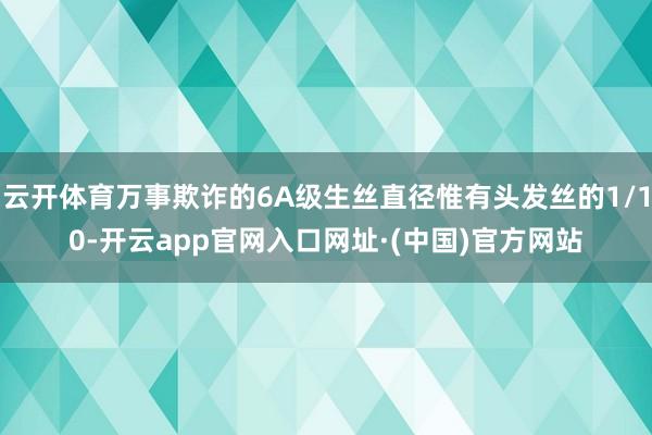 云开体育万事欺诈的6A级生丝直径惟有头发丝的1/10-开云app官网入口网址·(中国)官方网站