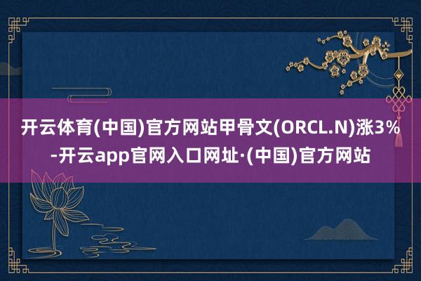 开云体育(中国)官方网站甲骨文(ORCL.N)涨3%-开云app官网入口网址·(中国)官方网站