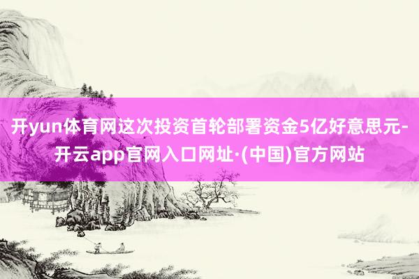 开yun体育网这次投资首轮部署资金5亿好意思元-开云app官网入口网址·(中国)官方网站