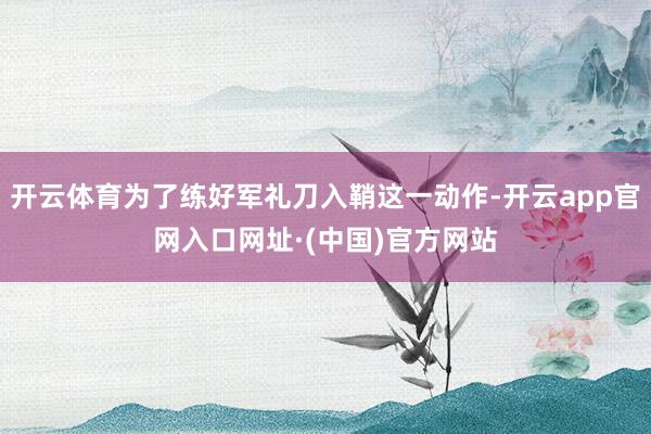 开云体育为了练好军礼刀入鞘这一动作-开云app官网入口网址·(中国)官方网站