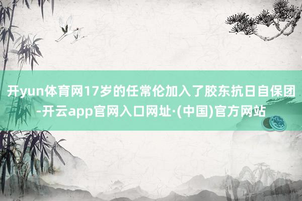 开yun体育网17岁的任常伦加入了胶东抗日自保团-开云app官网入口网址·(中国)官方网站