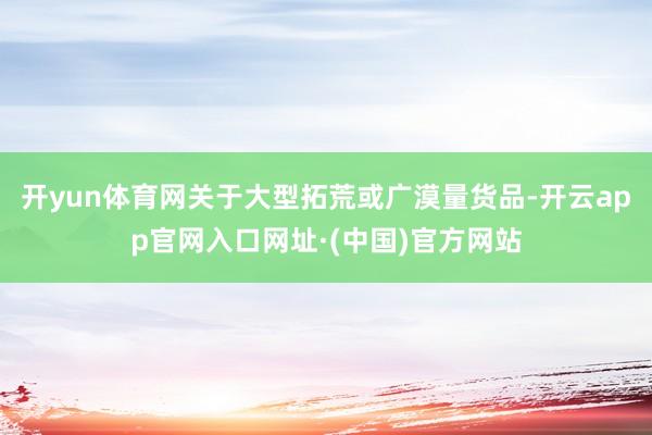 开yun体育网关于大型拓荒或广漠量货品-开云app官网入口网址·(中国)官方网站
