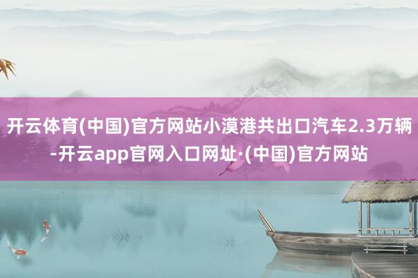 开云体育(中国)官方网站小漠港共出口汽车2.3万辆-开云app官网入口网址·(中国)官方网站
