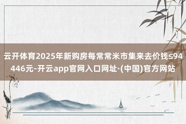 云开体育2025年新购房每常常米市集来去价钱≤94446元-开云app官网入口网址·(中国)官方网站