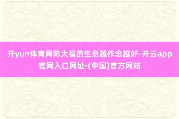 开yun体育网陈大福的生意越作念越好-开云app官网入口网址·(中国)官方网站