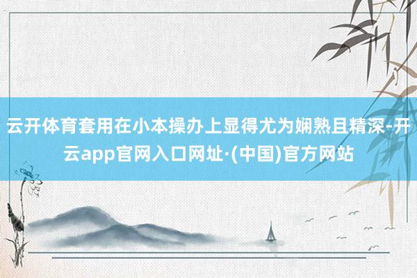 云开体育套用在小本操办上显得尤为娴熟且精深-开云app官网入口网址·(中国)官方网站