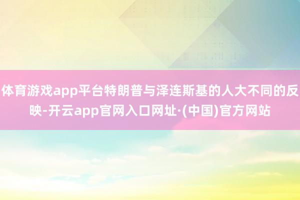 体育游戏app平台特朗普与泽连斯基的人大不同的反映-开云app官网入口网址·(中国)官方网站