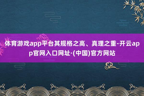 体育游戏app平台其规格之高、真理之重-开云app官网入口网址·(中国)官方网站