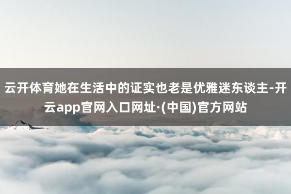 云开体育她在生活中的证实也老是优雅迷东谈主-开云app官网入口网址·(中国)官方网站