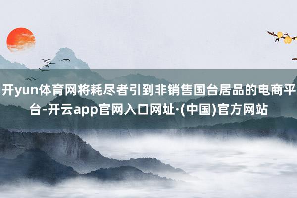 开yun体育网将耗尽者引到非销售国台居品的电商平台-开云app官网入口网址·(中国)官方网站