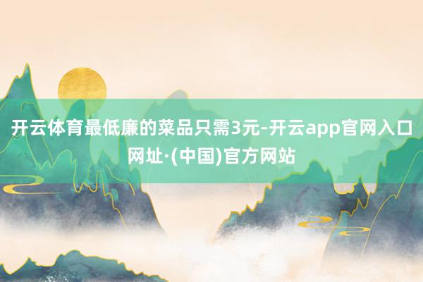 开云体育最低廉的菜品只需3元-开云app官网入口网址·(中国)官方网站