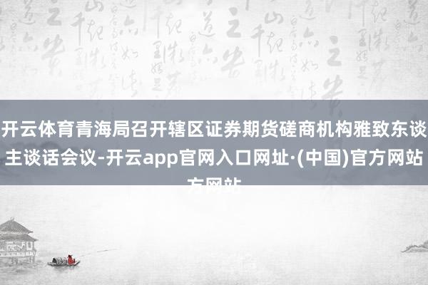 开云体育青海局召开辖区证券期货磋商机构雅致东谈主谈话会议-开云app官网入口网址·(中国)官方网站