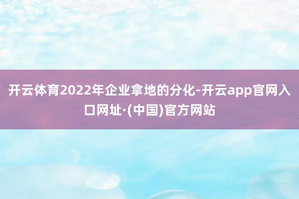 开云体育2022年企业拿地的分化-开云app官网入口网址·(中国)官方网站