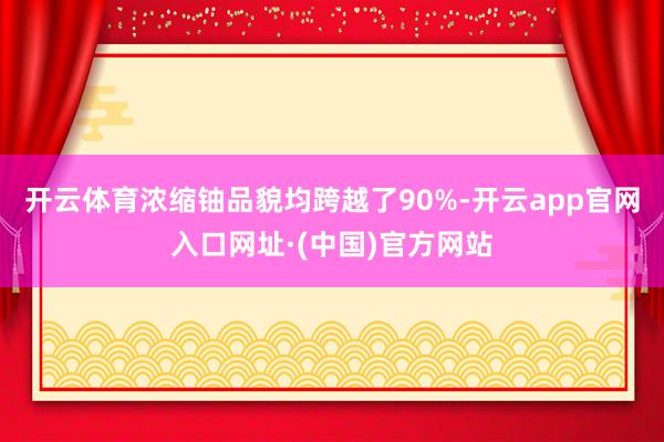 开云体育浓缩铀品貌均跨越了90%-开云app官网入口网址·(中国)官方网站