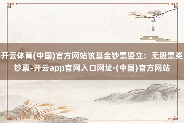 开云体育(中国)官方网站该基金钞票竖立:无股票类钞票-开云app官网入口网址·(中国)官方网站