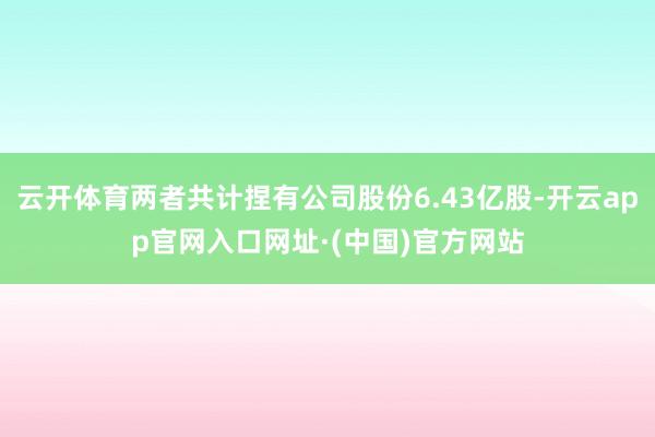 云开体育两者共计捏有公司股份6.43亿股-开云app官网入口网址·(中国)官方网站