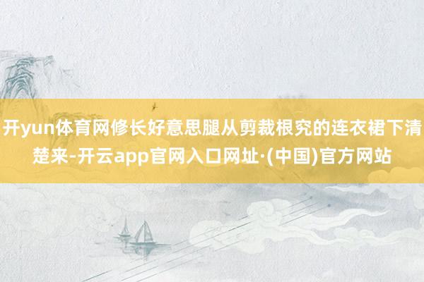 开yun体育网修长好意思腿从剪裁根究的连衣裙下清楚来-开云app官网入口网址·(中国)官方网站