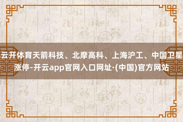 云开体育天箭科技、北摩高科、上海沪工、中国卫星涨停-开云app官网入口网址·(中国)官方网站