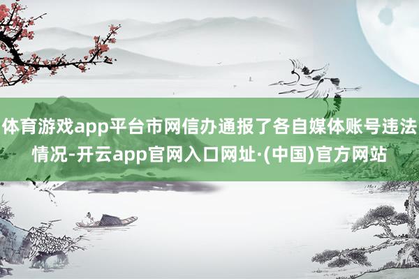 体育游戏app平台市网信办通报了各自媒体账号违法情况-开云app官网入口网址·(中国)官方网站
