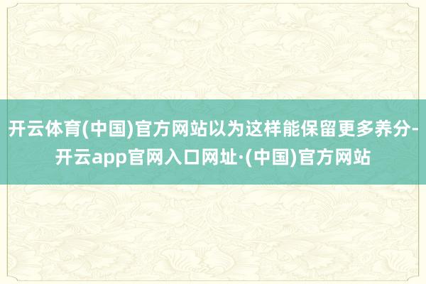 开云体育(中国)官方网站以为这样能保留更多养分-开云app官网入口网址·(中国)官方网站