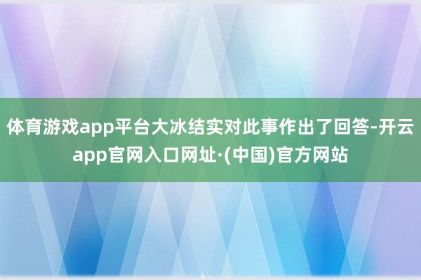 体育游戏app平台大冰结实对此事作出了回答-开云app官网入口网址·(中国)官方网站