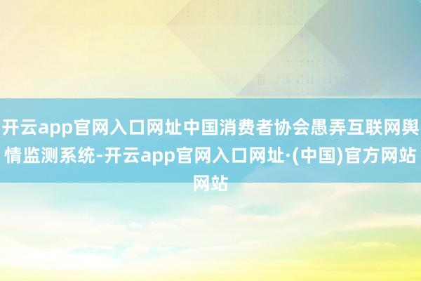 开云app官网入口网址中国消费者协会愚弄互联网舆情监测系统-开云app官网入口网址·(中国)官方网站