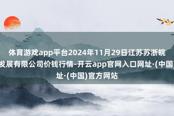 体育游戏app平台2024年11月29日江苏苏浙皖范畴阛阓发展有限公司价钱行情-开云app官网入口网址·(中国)官方网站