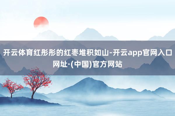 开云体育红彤彤的红枣堆积如山-开云app官网入口网址·(中国)官方网站