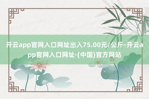 开云app官网入口网址出入75.00元/公斤-开云app官网入口网址·(中国)官方网站