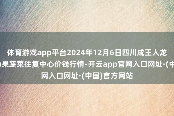 体育游戏app平台2024年12月6日四川成王人龙泉聚和(海外)果蔬菜往复中心价钱行情-开云app官网入口网址·(中国)官方网站