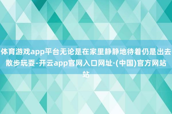 体育游戏app平台无论是在家里静静地待着仍是出去散步玩耍-开云app官网入口网址·(中国)官方网站