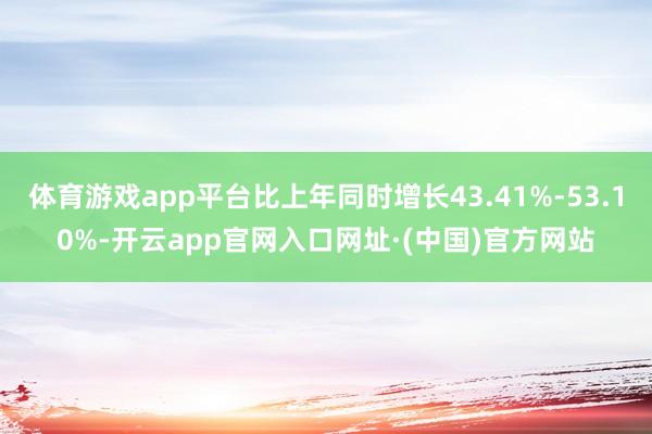 体育游戏app平台比上年同时增长43.41%-53.10%-开云app官网入口网址·(中国)官方网站