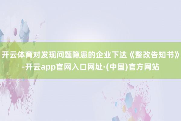 开云体育对发现问题隐患的企业下达《整改告知书》-开云app官网入口网址·(中国)官方网站