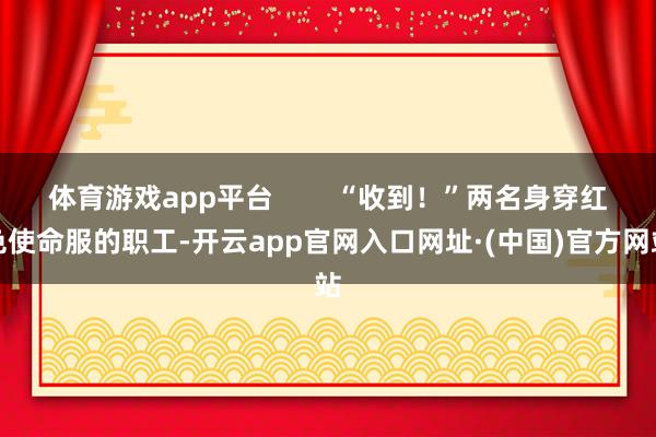 体育游戏app平台        “收到！”两名身穿红色使命服的职工-开云app官网入口网址·(中国)官方网站