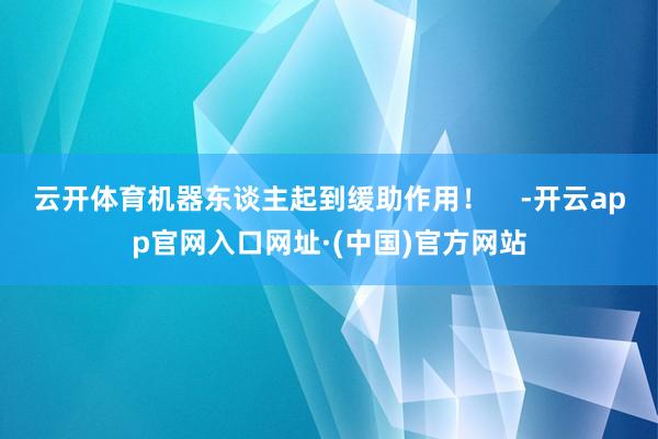 云开体育机器东谈主起到缓助作用！    -开云app官网入口网址·(中国)官方网站