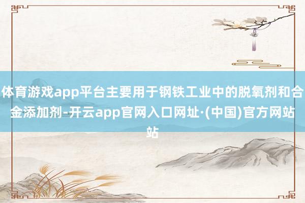 体育游戏app平台主要用于钢铁工业中的脱氧剂和合金添加剂-开云app官网入口网址·(中国)官方网站
