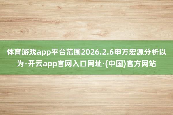体育游戏app平台范围2026.2.6申万宏源分析以为-开云app官网入口网址·(中国)官方网站
