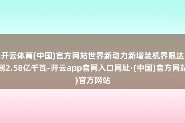 开云体育(中国)官方网站世界新动力新增装机界限达到2.58亿千瓦-开云app官网入口网址·(中国)官方网站