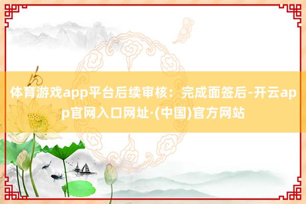 体育游戏app平台后续审核：完成面签后-开云app官网入口网址·(中国)官方网站