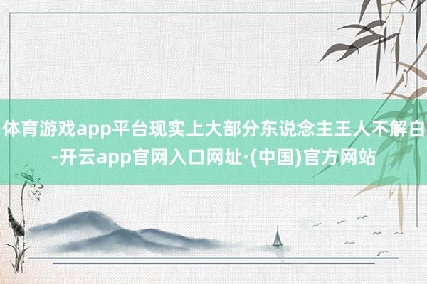 体育游戏app平台现实上大部分东说念主王人不解白-开云app官网入口网址·(中国)官方网站