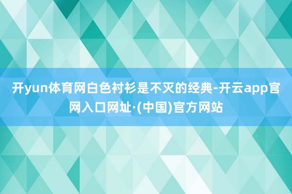 开yun体育网白色衬衫是不灭的经典-开云app官网入口网址·(中国)官方网站