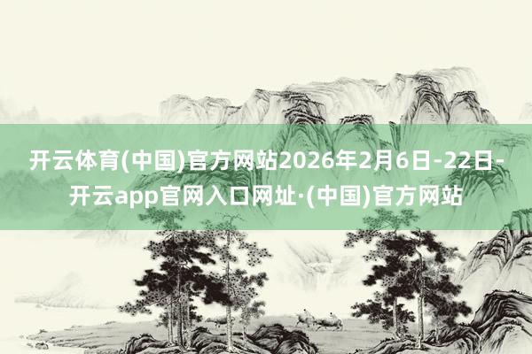 开云体育(中国)官方网站2026年2月6日-22日-开云app官网入口网址·(中国)官方网站