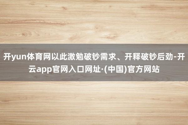 开yun体育网以此激勉破钞需求、开释破钞后劲-开云app官网入口网址·(中国)官方网站