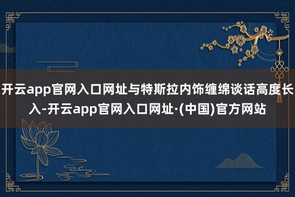 开云app官网入口网址与特斯拉内饰缠绵谈话高度长入-开云app官网入口网址·(中国)官方网站