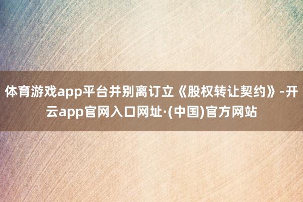 体育游戏app平台并别离订立《股权转让契约》-开云app官网入口网址·(中国)官方网站