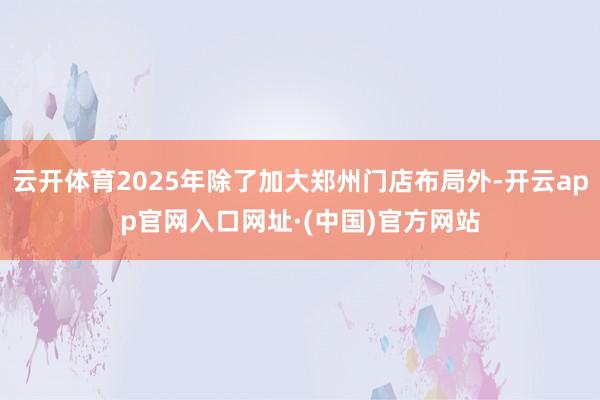云开体育2025年除了加大郑州门店布局外-开云app官网入口网址·(中国)官方网站