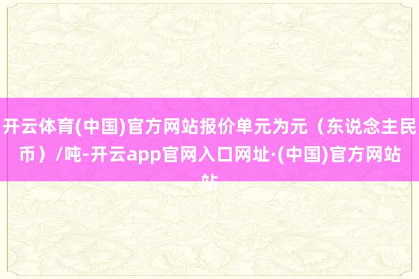 开云体育(中国)官方网站报价单元为元（东说念主民币）/吨-开云app官网入口网址·(中国)官方网站