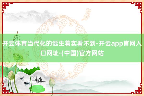 开云体育当代化的诞生着实看不到-开云app官网入口网址·(中国)官方网站